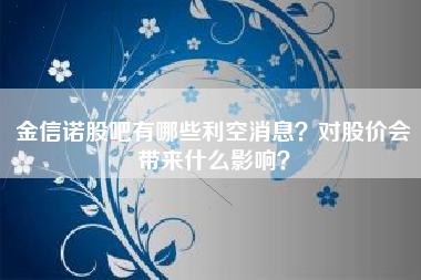 金信诺股吧有哪些利空消息？对股价会带来什么影响？