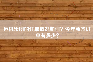 运机集团的订单情况如何？今年新签订单有多少？