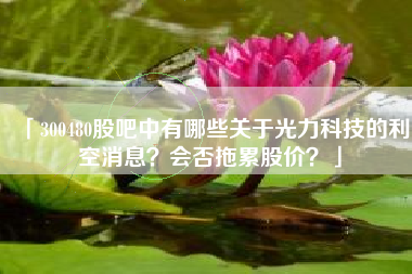 「300480股吧中有哪些关于光力科技的利空消息？会否拖累股价？」