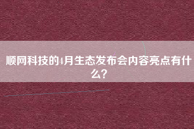 顺网科技的4月生态发布会内容亮点有什么？