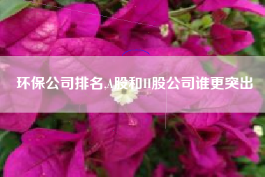 环保公司排名,A股和H股公司谁更突出