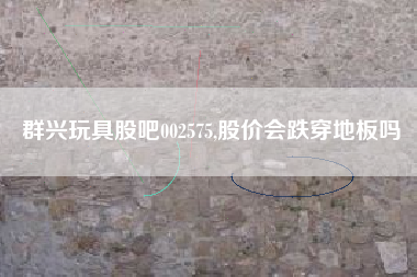 群兴玩具股吧002575,股价会跌穿地板吗