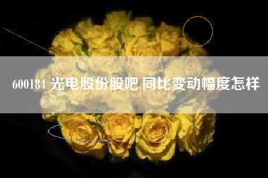 600184 光电股份股吧,同比变动幅度怎样