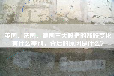 英国、法国、德国三大股指的涨跌变化有什么差别，背后的原因是什么？