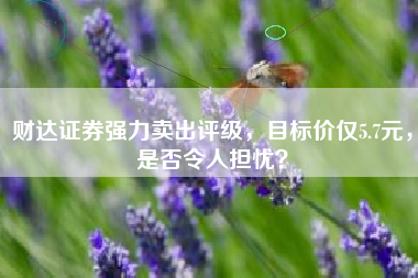 财达证券强力卖出评级，目标价仅5.7元，是否令人担忧？