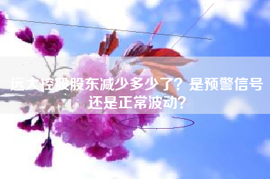 远大控股股东减少多少了？是预警信号还是正常波动？