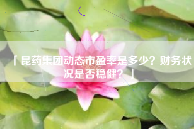 「昆药集团动态市盈率是多少？财务状况是否稳健？」