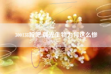 300138股吧,晨光生物为何这么惨