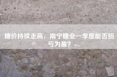 糖价持续走高，南宁糖业一季度能否扭亏为盈？