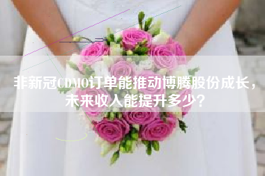 非新冠CDMO订单能推动博腾股份成长，未来收入能提升多少？
