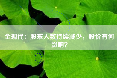 金现代：股东人数持续减少，股价有何影响？