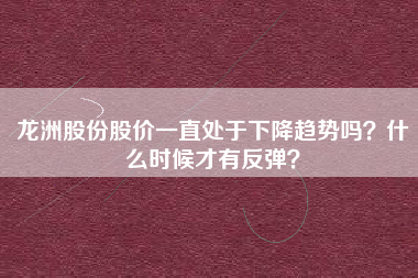 龙洲股份股价一直处于下降趋势吗？什么时候才有反弹？