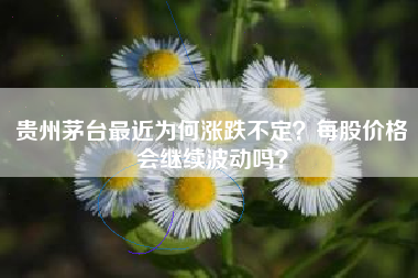 贵州茅台最近为何涨跌不定？每股价格会继续波动吗？