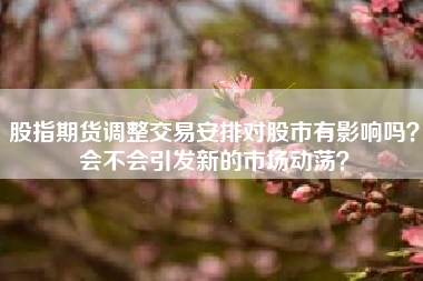 股指期货调整交易安排对股市有影响吗？会不会引发新的市场动荡？