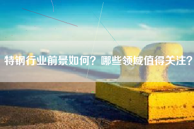 特钢行业前景如何？哪些领域值得关注？