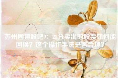 苏州固锝股吧9：23分卖出的股票如何能回换？这个操作手法是否合理？