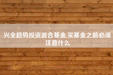 兴全趋势投资混合基金,买基金之前必须注意什么
