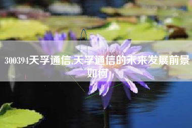 300394天孚通信,天孚通信的未来发展前景如何