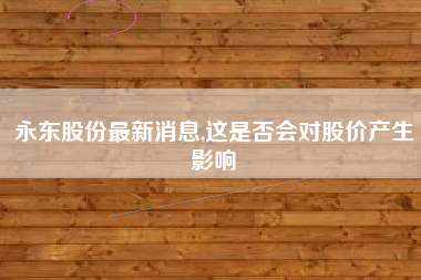 永东股份最新消息,这是否会对股价产生影响