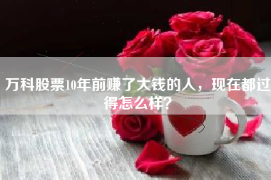 万科股票10年前赚了大钱的人，现在都过得怎么样？