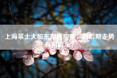 上海莱士大股东抛售股票，对后期走势有何暗示？