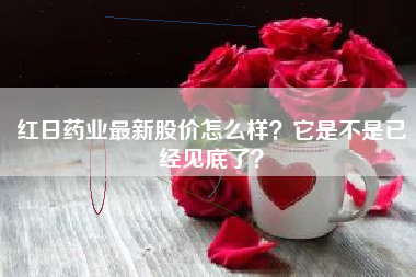 红日药业最新股价怎么样？它是不是已经见底了？