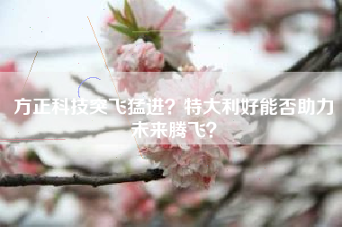 方正科技突飞猛进？特大利好能否助力未来腾飞？