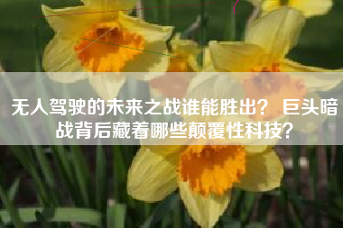 无人驾驶的未来之战谁能胜出？ 巨头暗战背后藏着哪些颠覆性科技？