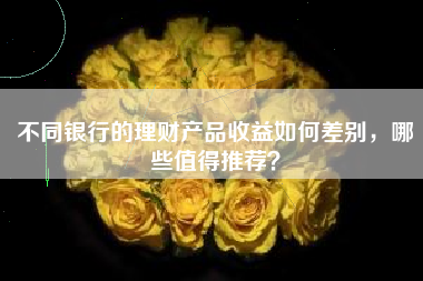 不同银行的理财产品收益如何差别，哪些值得推荐？
