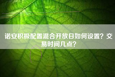诺安积极配置混合开放日如何设置？交易时间几点？