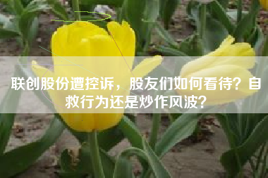 联创股份遭控诉，股友们如何看待？自救行为还是炒作风波？