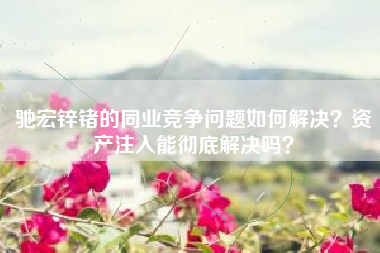 驰宏锌锗的同业竞争问题如何解决？资产注入能彻底解决吗？