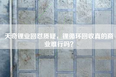 天奇锂业回怼质疑，锂循环回收真的商业难行吗？