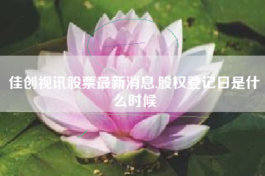 佳创视讯股票最新消息,股权登记日是什么时候