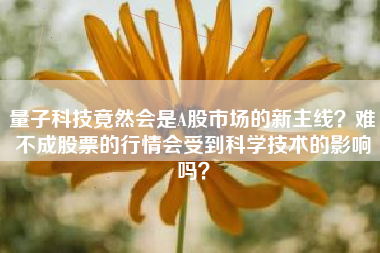 量子科技竟然会是A股市场的新主线？难不成股票的行情会受到科学技术的影响吗？