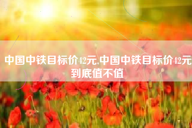中国中铁目标价42元,中国中铁目标价42元到底值不值