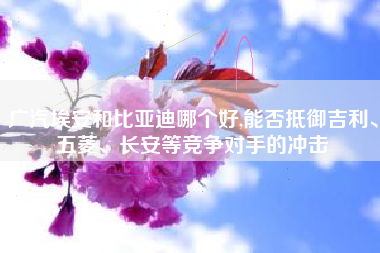 广汽埃安和比亚迪哪个好,能否抵御吉利、五菱、长安等竞争对手的冲击