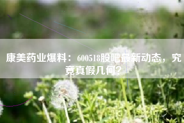 康美药业爆料：600518股吧最新动态，究竟真假几何？