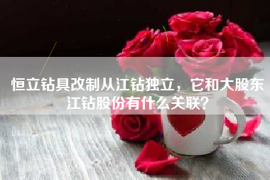 恒立钻具改制从江钻独立，它和大股东江钻股份有什么关联？