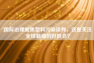 国际治理聚焦塑料污染谈判，这是关注全球新闻的好机会？