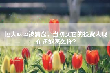 恒大03333被清盘，当初买它的投资人现在还能怎么样？