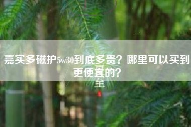 嘉实多磁护5w30到底多贵？哪里可以买到更便宜的？