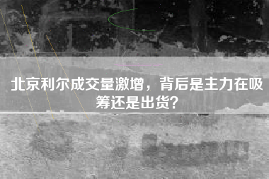 北京利尔成交量激增，背后是主力在吸筹还是出货？