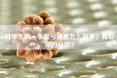 科华生物一季度亏损是怎么回事？背后原因分析？