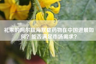 礼来的阿尔兹海默症药物在中国进展如何？能否满足市场需求？