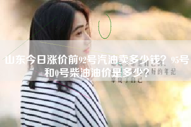 山东今日涨价前92号汽油卖多少钱？95号和0号柴油油价是多少？