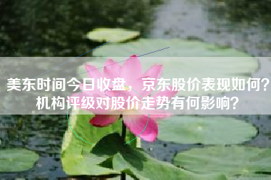 美东时间今日收盘，京东股价表现如何？机构评级对股价走势有何影响？