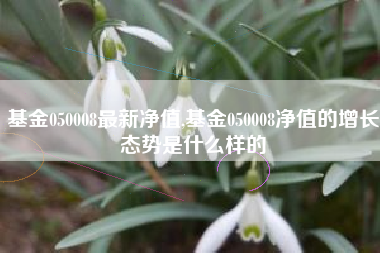 基金050008最新净值,基金050008净值的增长态势是什么样的