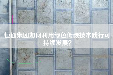 恒通集团如何利用绿色低碳技术践行可持续发展？