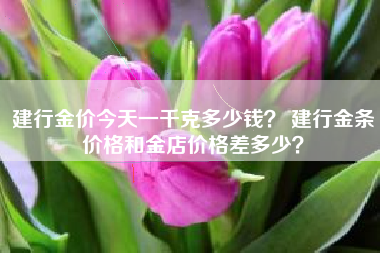 建行金价今天一千克多少钱？ 建行金条价格和金店价格差多少？